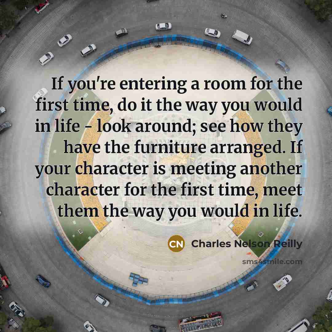 “If you're entering a room for the first time, do it the way you would in life - look around; see how they have the furniture arranged. If your character is meeting another character for the first time, meet them the way you would in life.” quote by Charles Nelson Reilly