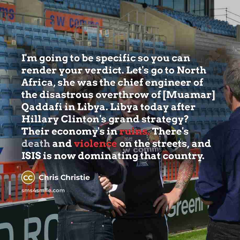 “I'm going to be specific so you can render your verdict. Let's go to North Africa, she was the chief engineer of the disastrous overthrow of [Muamar] Qaddafi in Libya. Libya today after Hillary Clinton's grand strategy? Their economy's in ruins. There's death and violence on the streets, and ISIS…” quote by Chris Christie