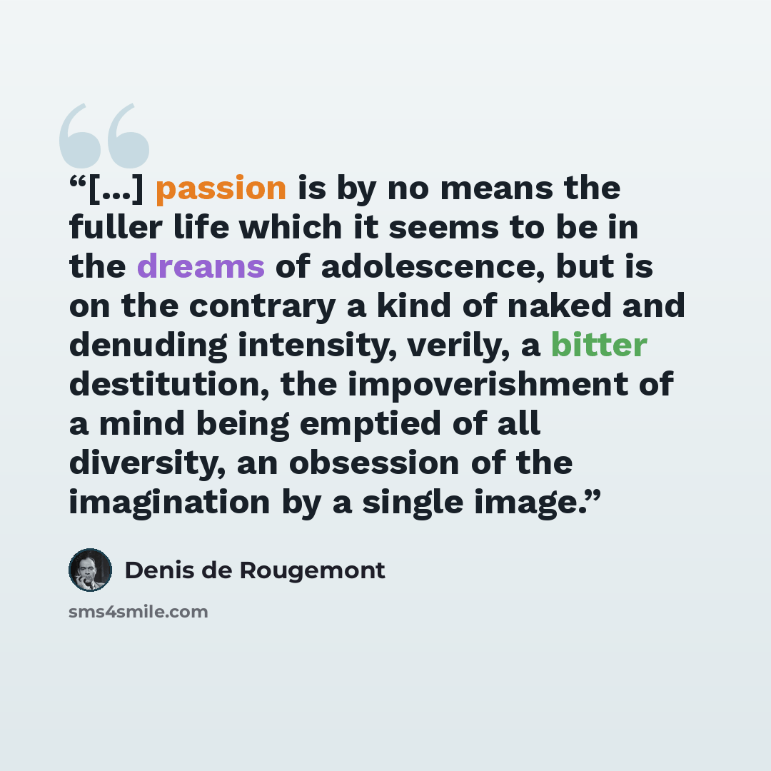 “[...] passion is by no means the fuller life which it seems to be in the dreams of adolescence, but is on the contrary a kind of naked and denuding intensity, verily, a bitter destitution, the impoverishment of a mind being emptied of all diversity, an obsession of the imagination by a single image.” quote by Denis De Rougemont