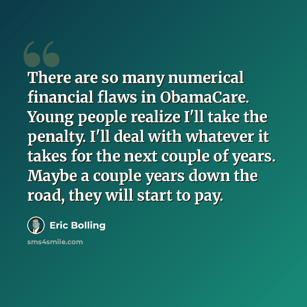 “There are so many numerical financial flaws in ObamaCare. Young people realize I'll take the penalty. I'll deal with whatever it takes for the next couple of years. Maybe a couple years down the road, they will start to pay.” quote by Eric Bolling