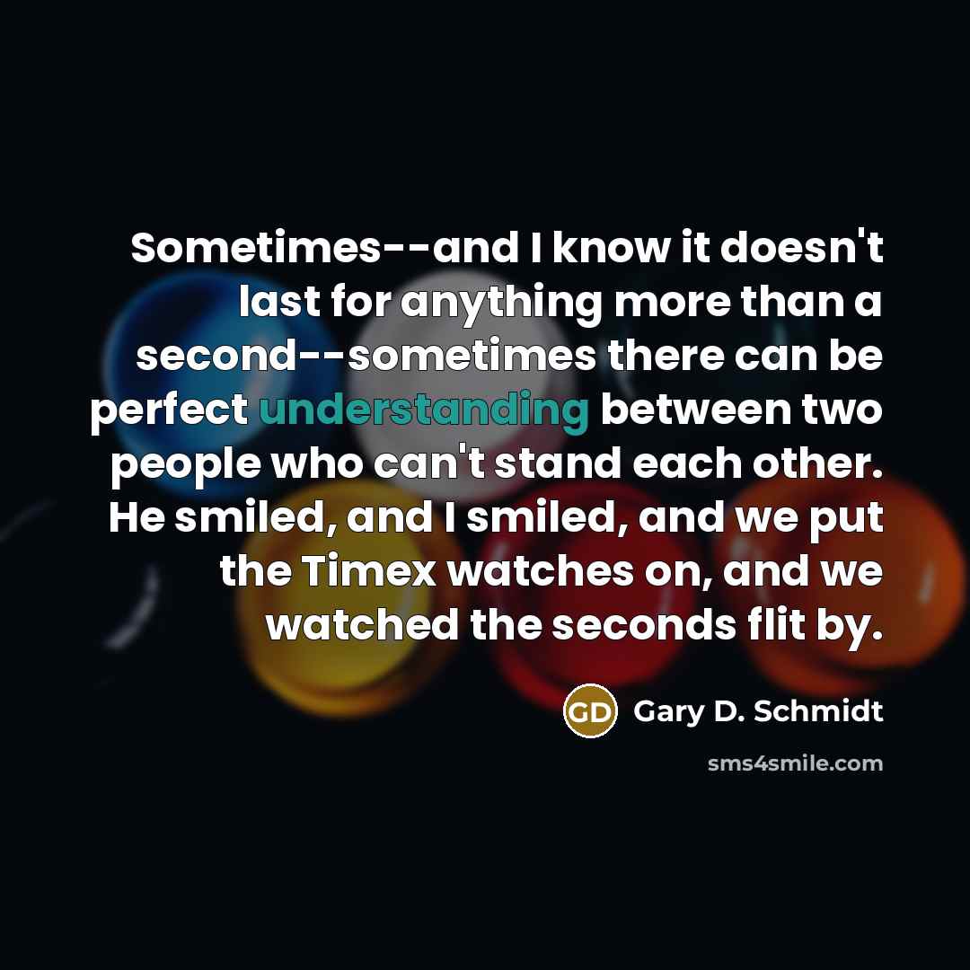 “Sometimes--and I know it doesn't last for anything more than a second--sometimes there can be perfect understanding between two people who can't stand each other. He smiled, and I smiled, and we put the Timex watches on, and we watched the seconds flit by.” quote by Gary D. Schmidt