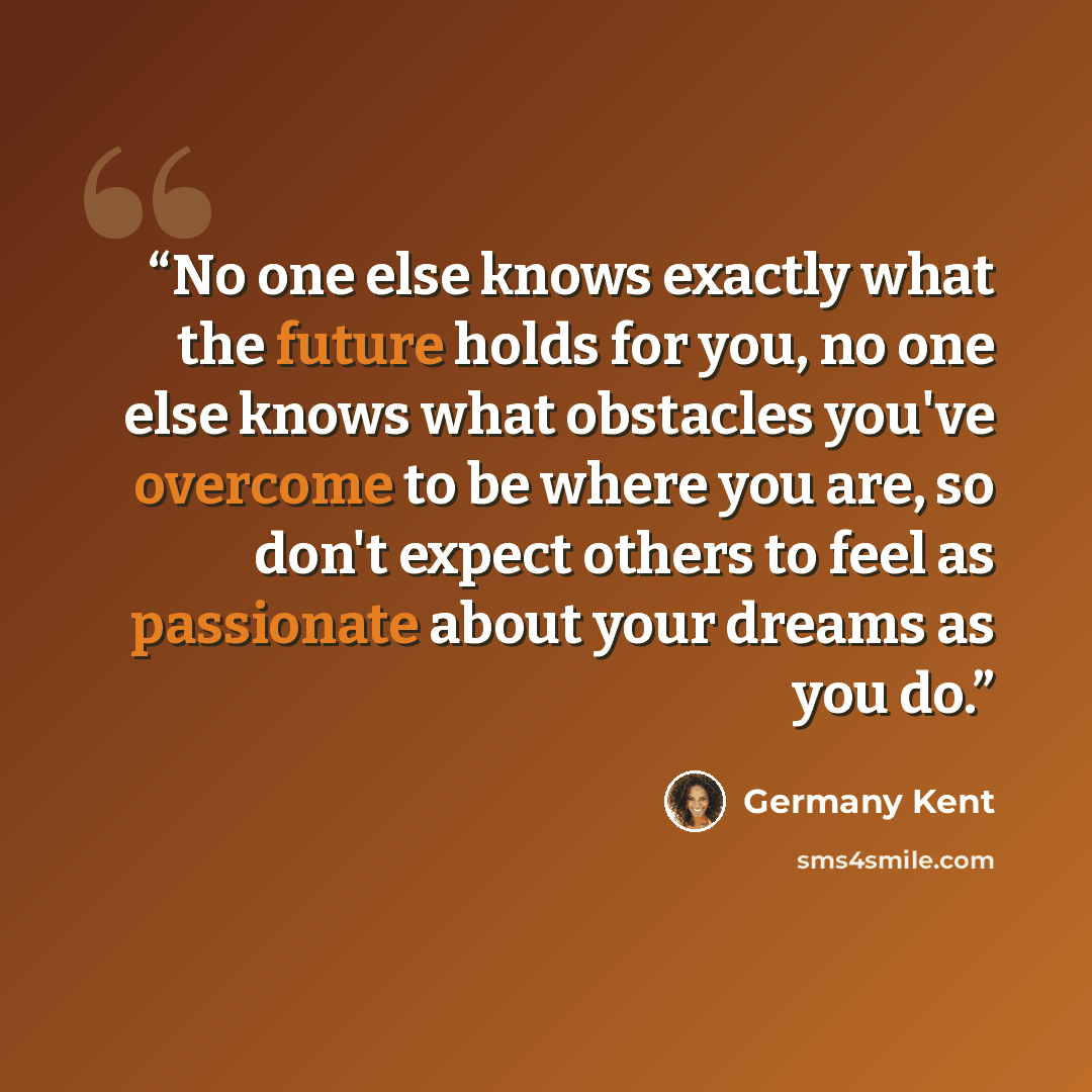 “No one else knows exactly what the future holds for you, no one else knows what obstacles you've overcome to be where you are, so don't expect others to feel as passionate about your dreams as you do.” quote by Germany Kent