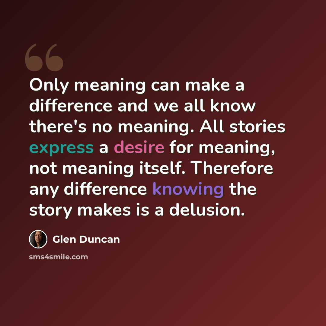 “Only meaning can make a difference and we all know there's no meaning. All stories express a desire for meaning, not meaning itself. Therefore any difference knowing the story makes is a delusion.” quote by Glen Duncan