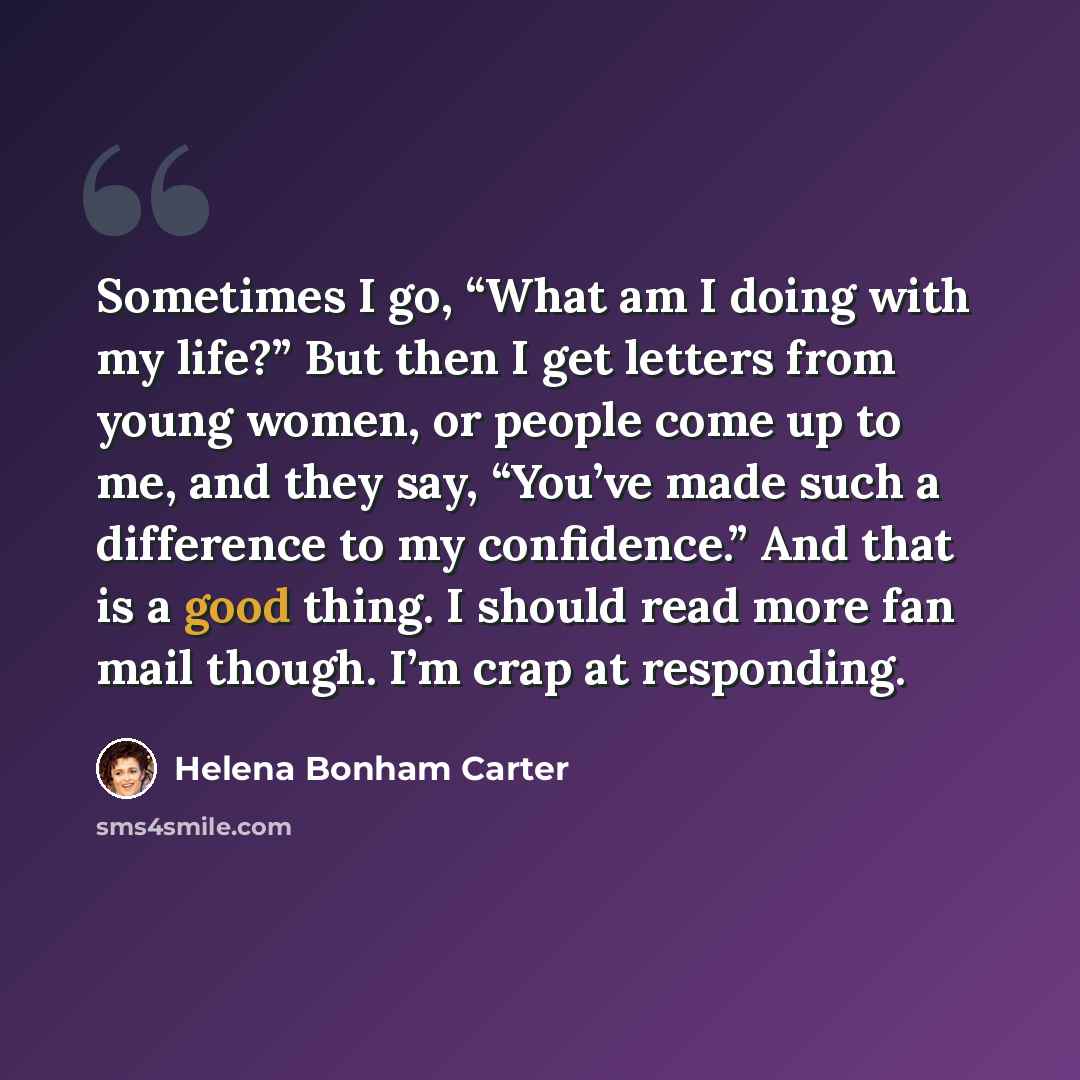 “Sometimes I go, “What am I doing with my life?” But then I get letters from young women, or people come up to me, and they say, “You’ve made such a difference to my confidence.” And that is a good thing. I should read more fan mail though. I’m crap at responding.” quote by Helena Bonham Carter