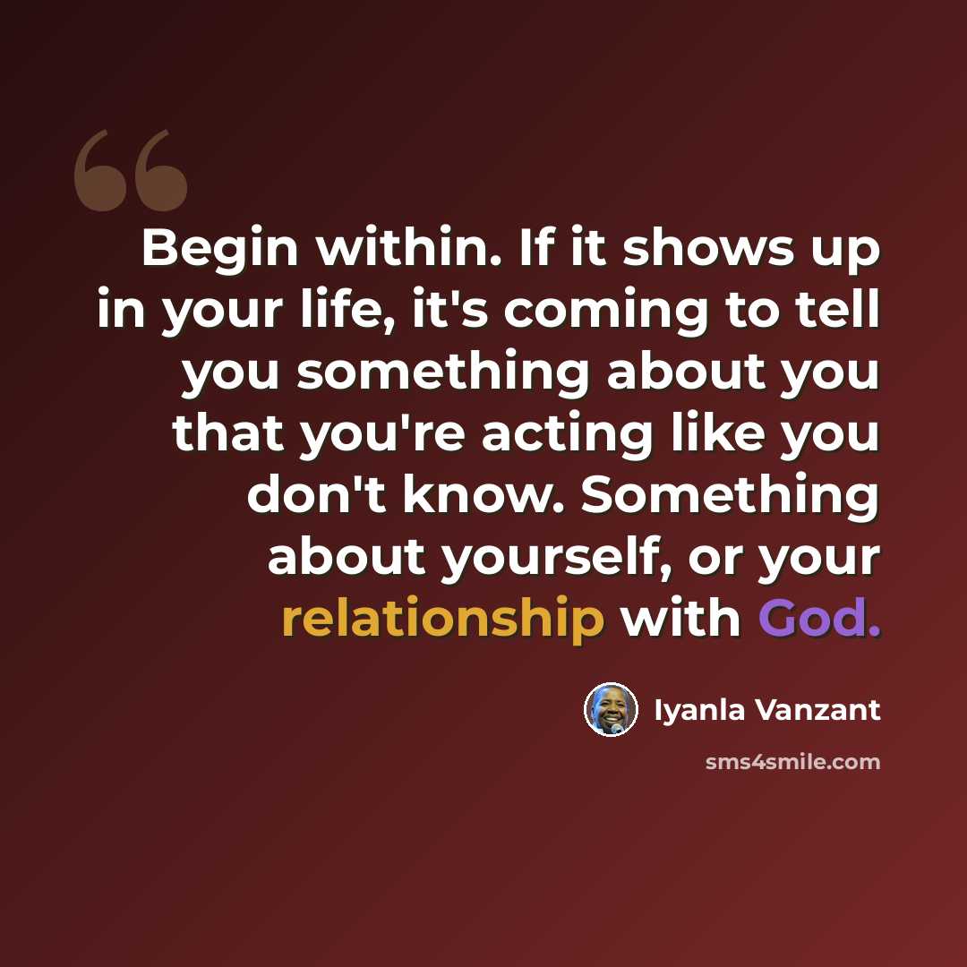 “Begin within. If it shows up in your life, it's coming to tell you something about you that you're acting like you don't know. Something about yourself, or your relationship with God.” quote by Iyanla Vanzant
