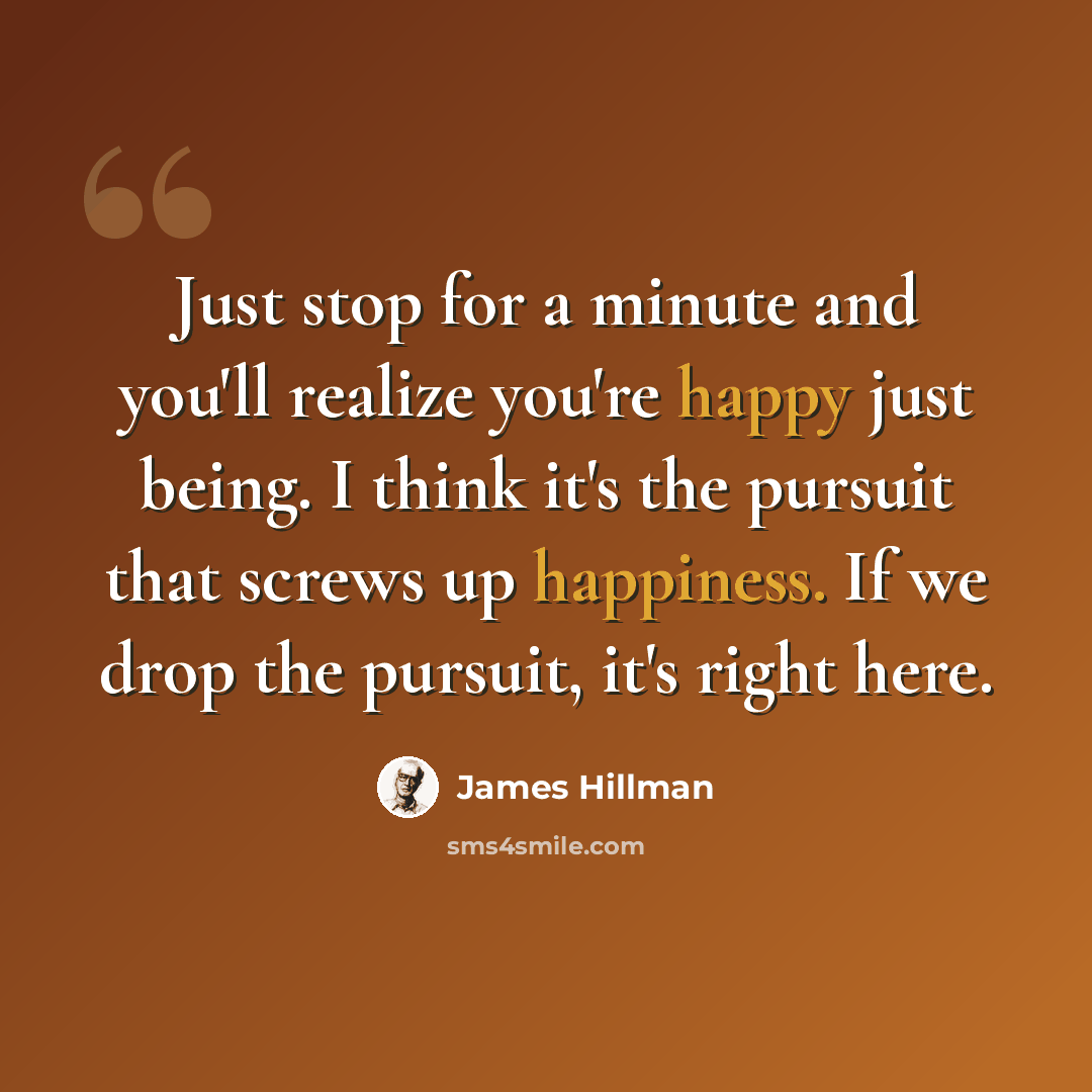 “Just stop for a minute and you'll realize you're happy just being. I think it's the pursuit that screws up happiness. If we drop the pursuit, it's right here.” quote by James Hillman