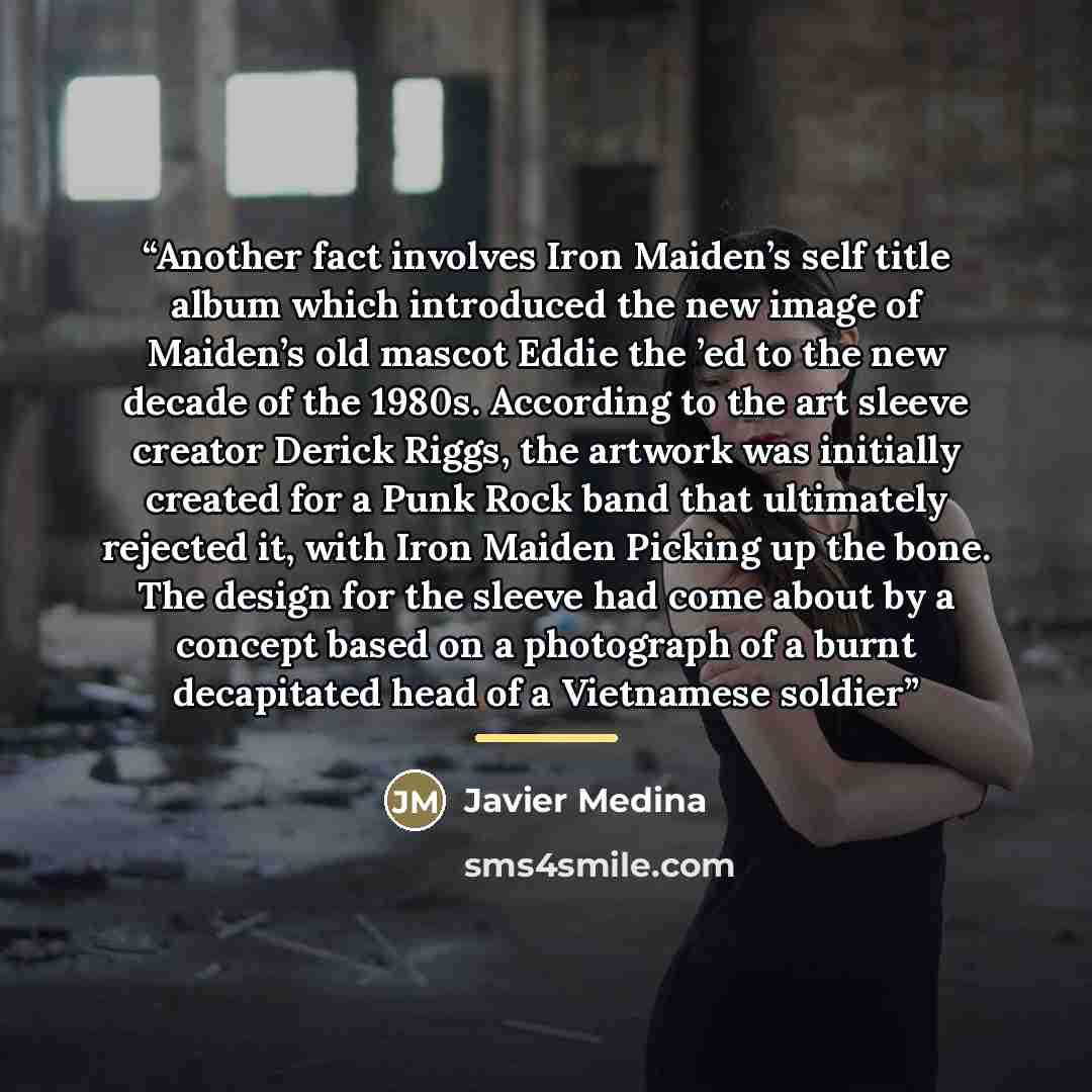 “Another fact involves Iron Maiden’s self title album which introduced the new image of Maiden’s old mascot Eddie the ’ed to the new decade of the 1980s. According to the art sleeve creator Derick Riggs, the artwork was initially created for a Punk Rock band that ultimately rejected it, with Iron…” quote by Javier Medina