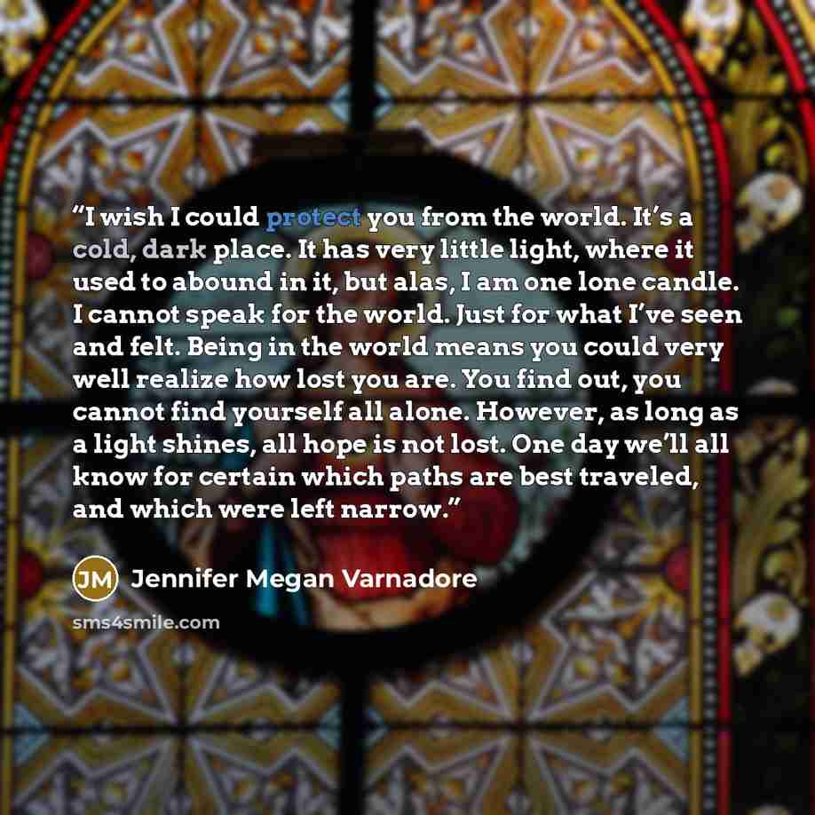 “I wish I could protect you from the world. It’s a cold, dark place. It has very little light, where it used to abound in it, but alas, I am one lone candle. I cannot speak for the world. Just for what I’ve seen and felt. Being in the world means you could very well realize how lost you are. You…” quote by Jennifer Megan Varnadore