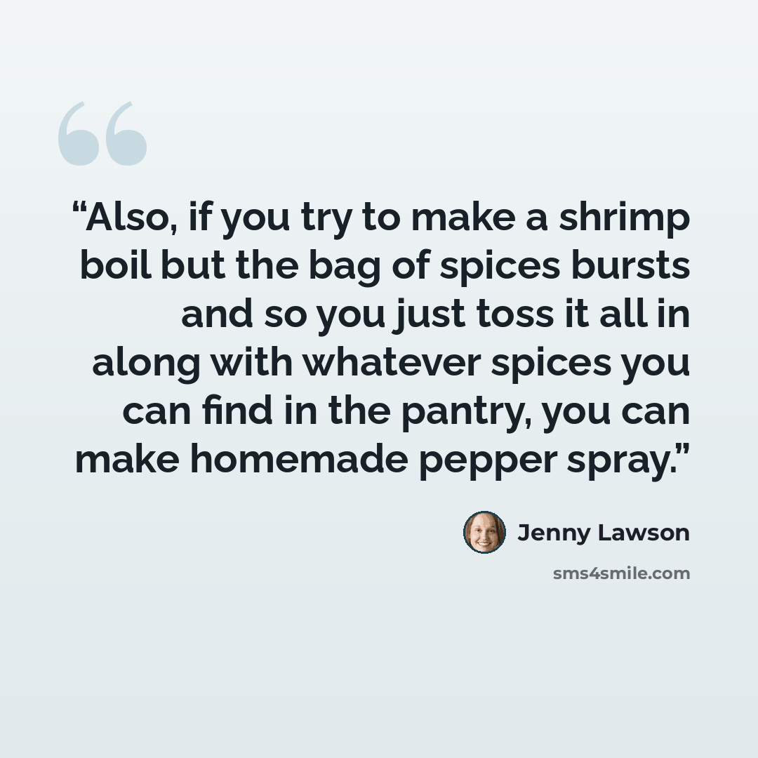 “Also, if you try to make a shrimp boil but the bag of spices bursts and so you just toss it all in along with whatever spices you can find in the pantry, you can make homemade pepper spray.” quote by Jenny Lawson
