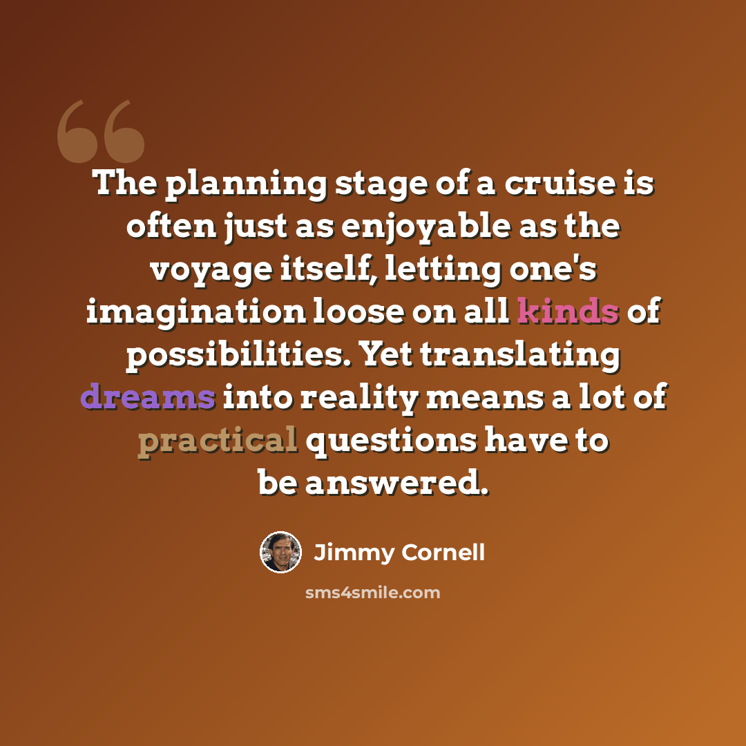 “The planning stage of a cruise is often just as enjoyable as the voyage itself, letting one's imagination loose on all kinds of possibilities. Yet translating dreams into reality means a lot of practical questions have to be answered.” quote by Jimmy Cornell