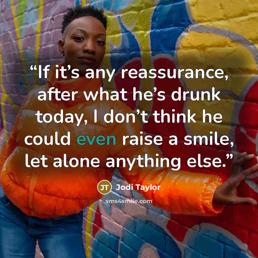“If it’s any reassurance, after what he’s drunk today, I don’t think he could even raise a smile, let alone anything else.” quote by Jodi Taylor