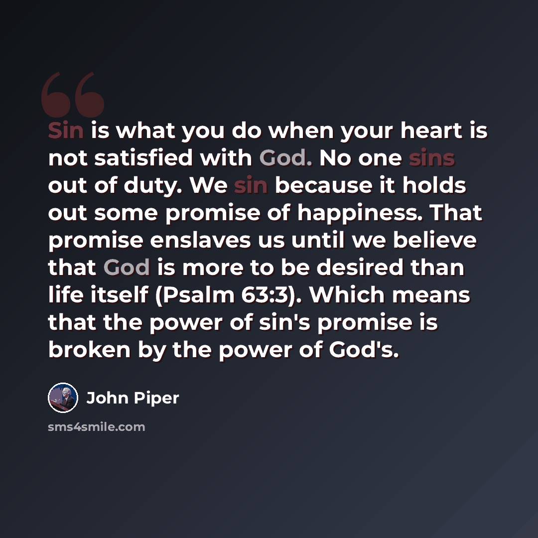 “Sin is what you do when your heart is not satisfied with God. No one sins out of duty. We sin because it holds out some promise of happiness. That promise enslaves us until we believe that God is more to be desired than life itself (Psalm 63:3). Which means that the power of sin's promise is…” quote by John Piper