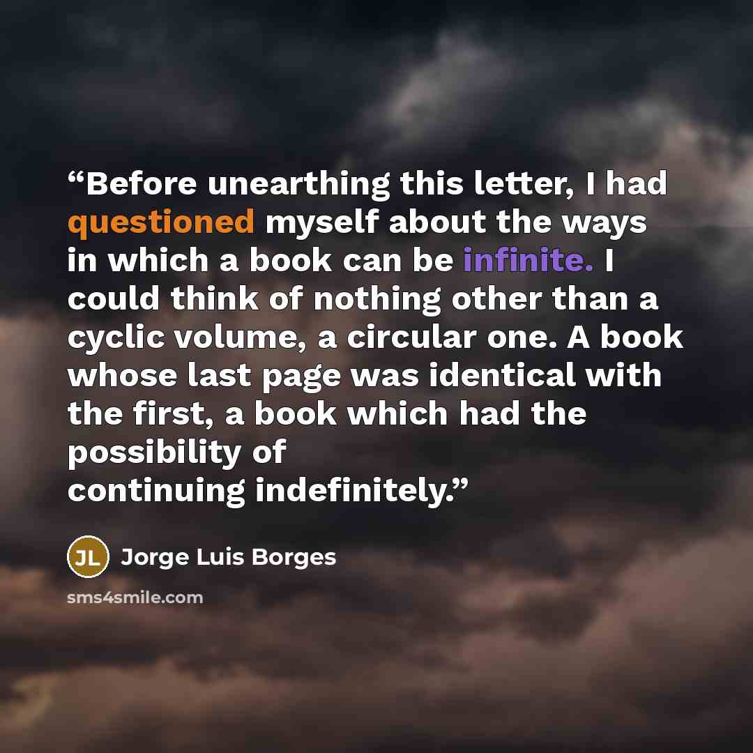 “Before unearthing this letter, I had questioned myself about the ways in which a book can be infinite. I could think of nothing other than a cyclic volume, a circular one. A book whose last page was identical with the first, a book which had the possibility of continuing indefinitely.” quote by Jorge Luis Borges