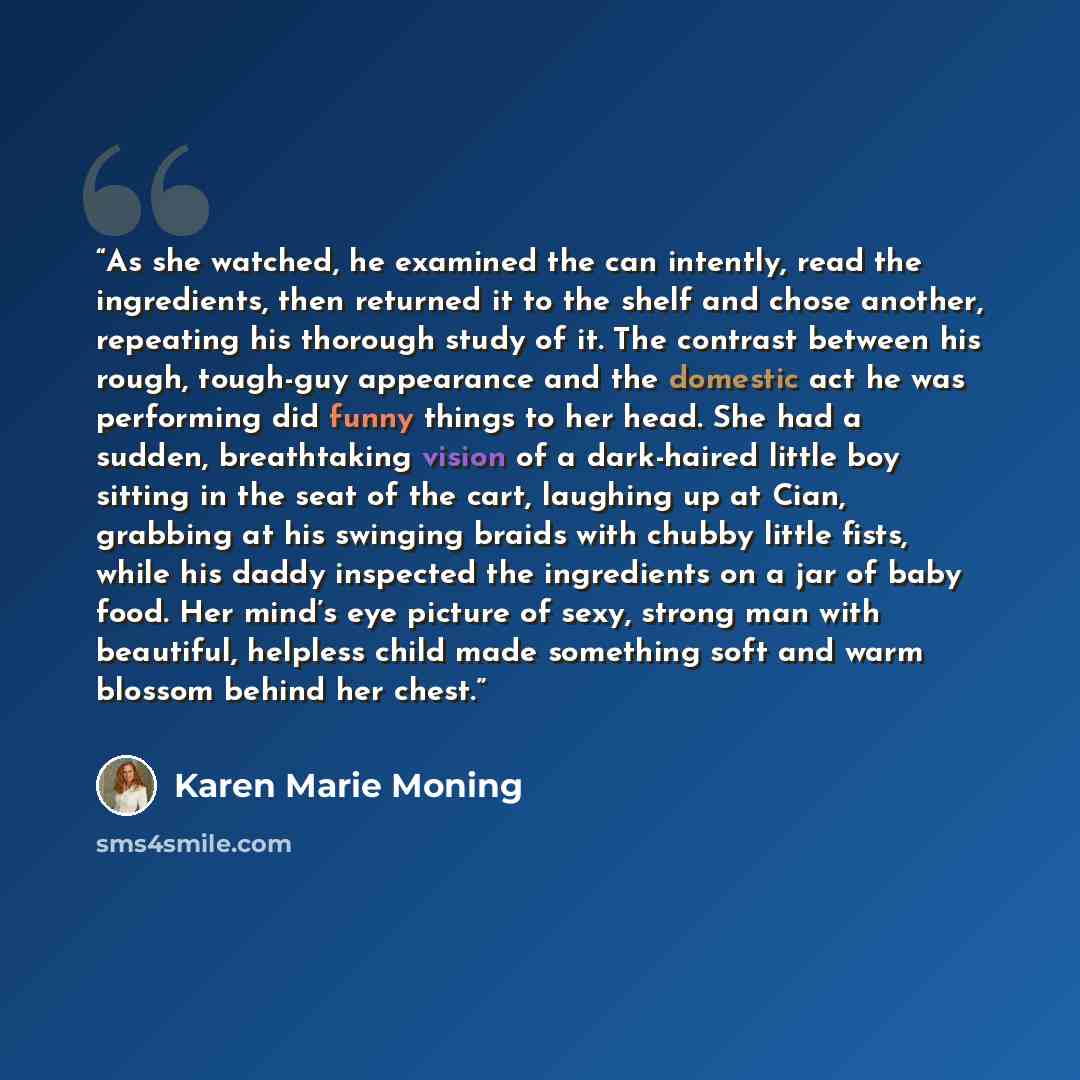 “As she watched, he examined the can intently, read the ingredients, then returned it to the shelf and chose another, repeating his thorough study of it. The contrast between his rough, tough-guy appearance and the domestic act he was performing did funny things to her head. She had a sudden…” quote by Karen Marie Moning