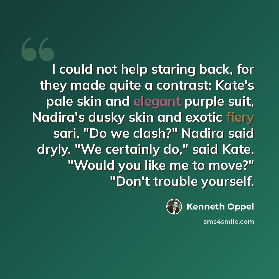 “I could not help staring back, for they made quite a contrast: Kate's pale skin and elegant purple suit, Nadira's dusky skin and exotic fiery sari. "Do we clash?" Nadira said dryly. "We certainly do," said Kate. "Would you like me to move?" "Don't trouble yourself.” quote by Kenneth Oppel