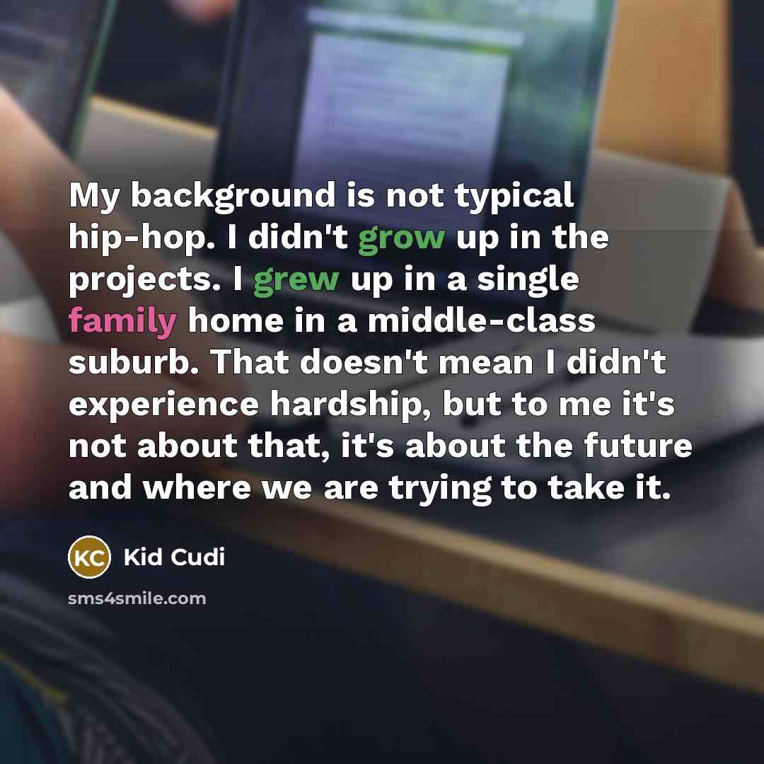 “My background is not typical hip-hop. I didn't grow up in the projects. I grew up in a single family home in a middle-class suburb. That doesn't mean I didn't experience hardship, but to me it's not about that, it's about the future and where we are trying to take it.” quote by Kid Cudi