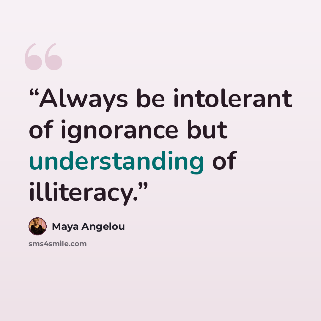 “Always be intolerant of ignorance but understanding of illiteracy.” quote by Maya Angelou