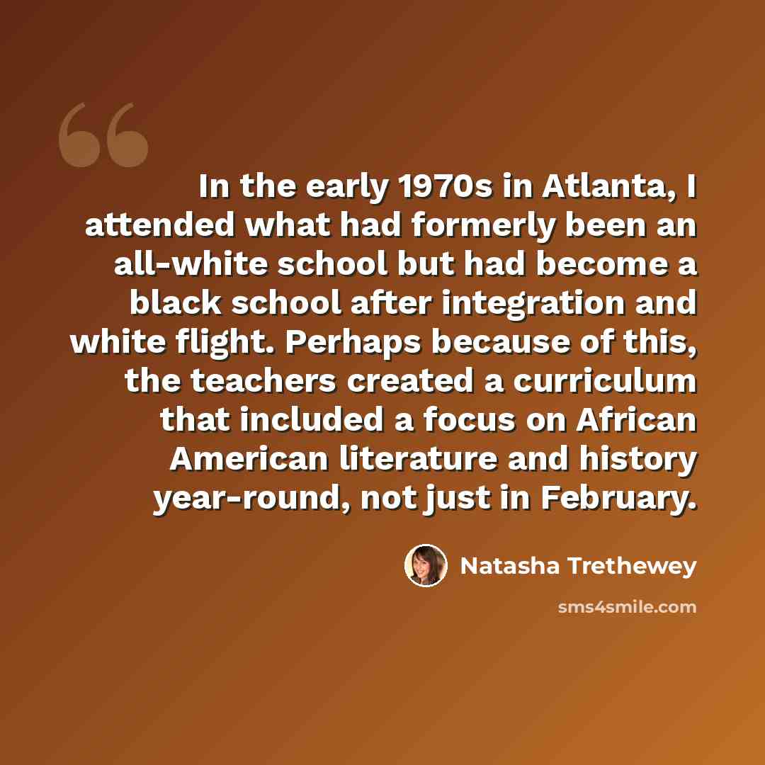 “In the early 1970s in Atlanta, I attended what had formerly been an all-white school but had become a black school after integration and white flight. Perhaps because of this, the teachers created a curriculum that included a focus on African American literature and history year-round, not just in…” quote by Natasha Trethewey