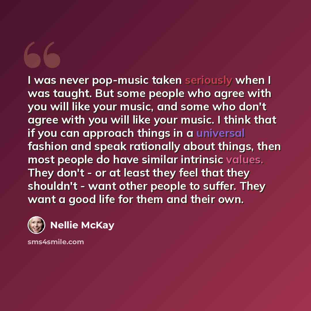 “I was never pop-music taken seriously when I was taught. But some people who agree with you will like your music, and some who don't agree with you will like your music. I think that if you can approach things in a universal fashion and speak rationally about things, then most people do have…” quote by Nellie McKay