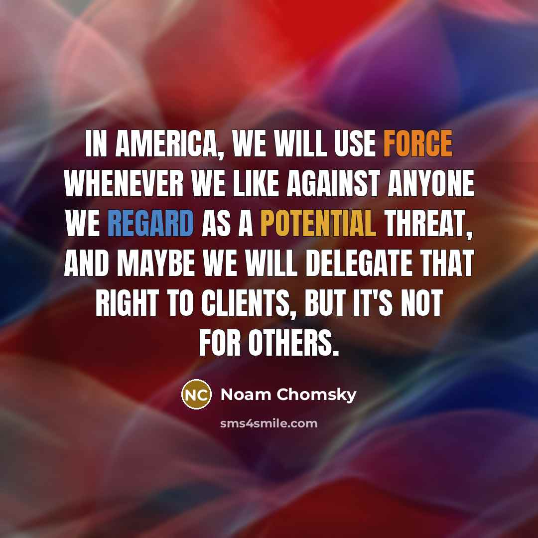 “In America, we will use force whenever we like against anyone we regard as a potential threat, and maybe we will delegate that right to clients, but it's not for others.” quote by Noam Chomsky