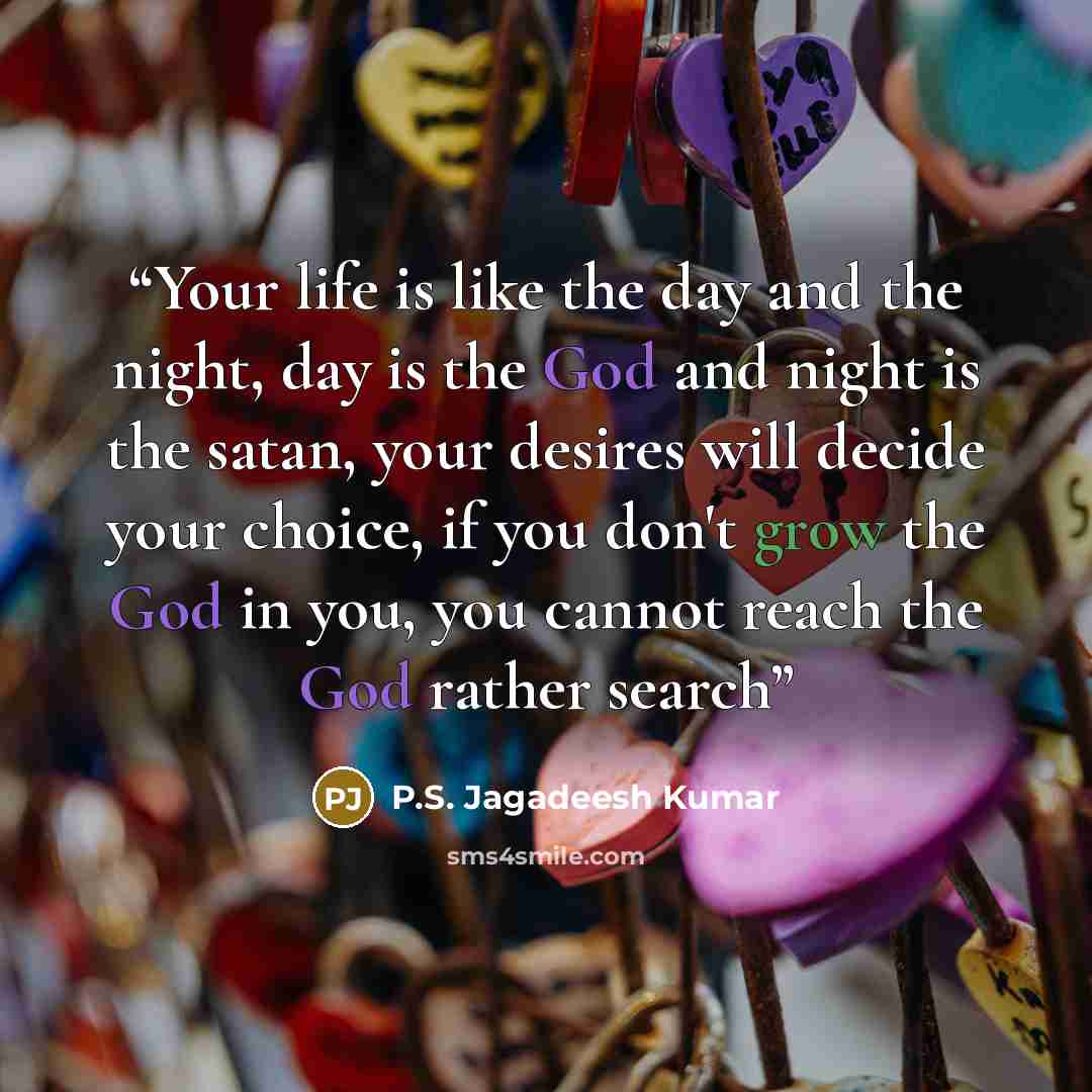 “Your life is like the day and the night, day is the God and night is the satan, your desires will decide your choice, if you don't grow the God in you, you cannot reach the God rather search” quote by P.S. Jagadeesh Kumar