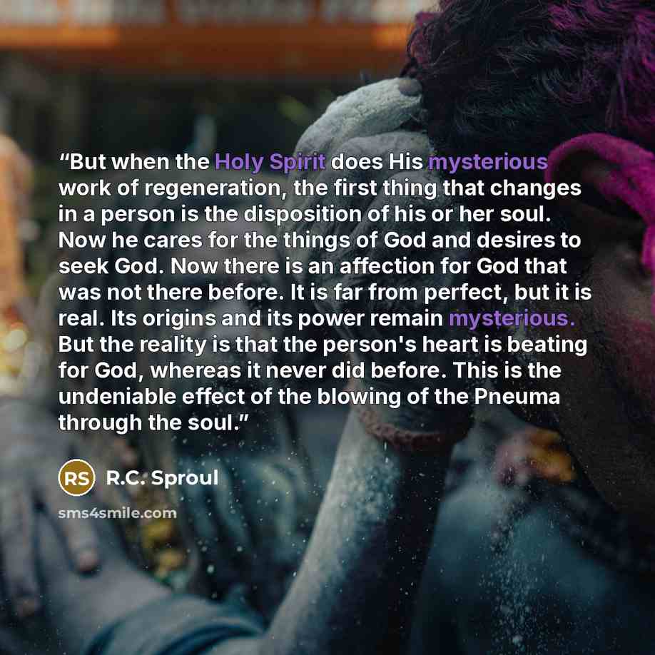 “But when the Holy Spirit does His mysterious work of regeneration, the first thing that changes in a person is the disposition of his or her soul. Now he cares for the things of God and desires to seek God. Now there is an affection for God that was not there before. It is far from perfect, but it…” quote by R.C. Sproul