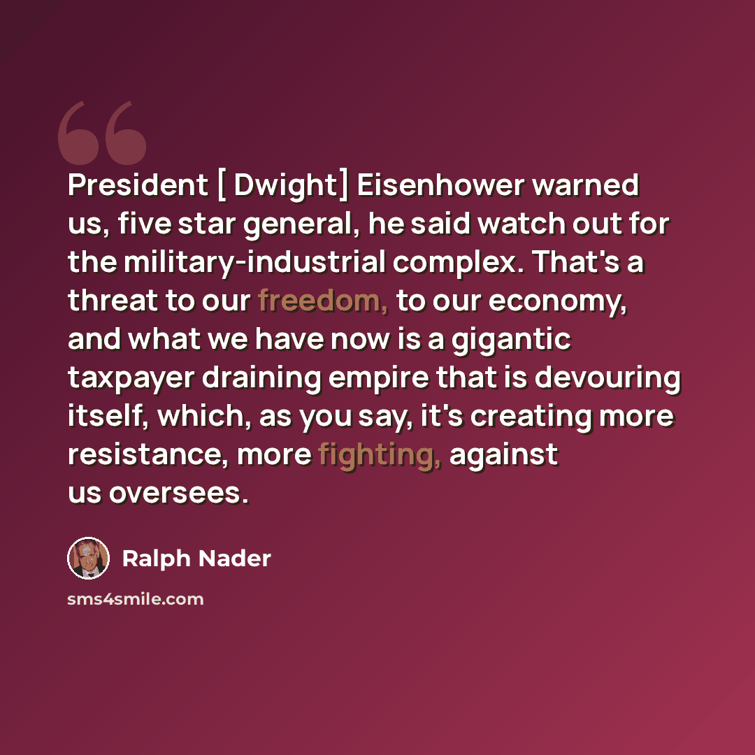 “President [ Dwight] Eisenhower warned us, five star general, he said watch out for the military-industrial complex. That's a threat to our freedom, to our economy, and what we have now is a gigantic taxpayer draining empire that is devouring itself, which, as you say, it's creating more…” quote by Ralph Nader