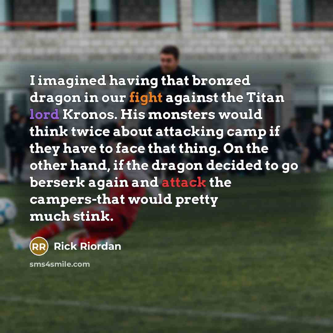 “I imagined having that bronzed dragon in our fight against the Titan lord Kronos. His monsters would think twice about attacking camp if they have to face that thing. On the other hand, if the dragon decided to go berserk again and attack the campers-that would pretty much stink.” quote by Rick Riordan