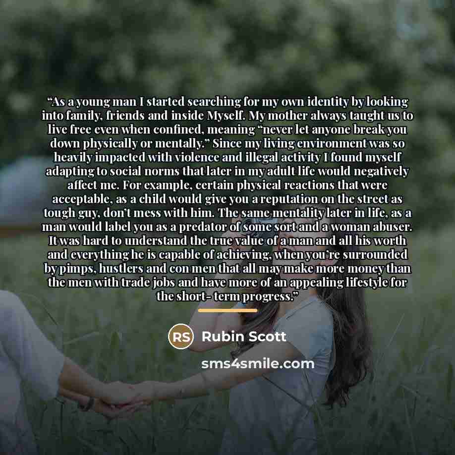 “As a young man I started searching for my own identity by looking into family, friends and inside Myself. My mother always taught us to live free even when confined, meaning “never let anyone break you down physically or mentally.” Since my living environment was so heavily impacted with violence…” quote by Rubin Scott
