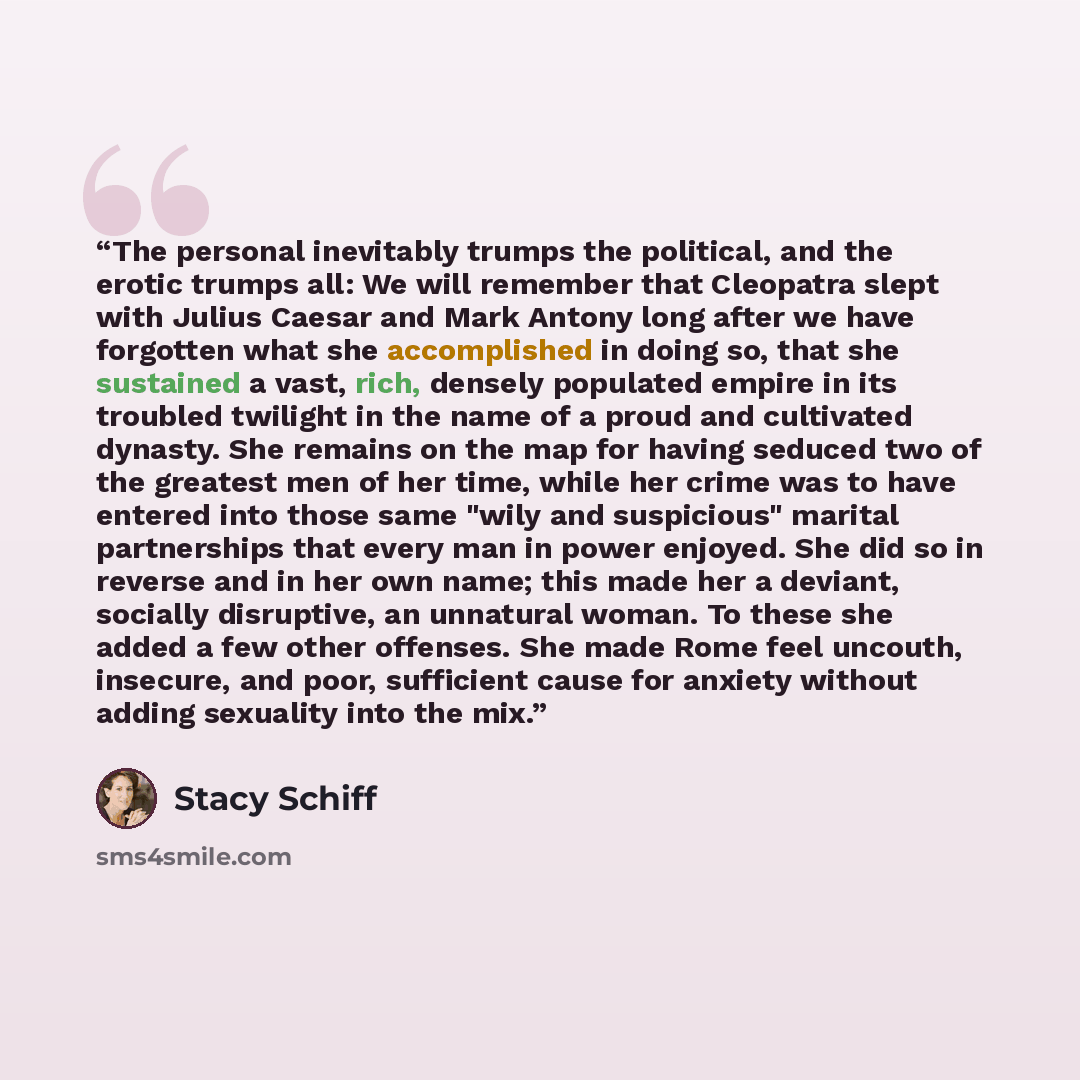 “The personal inevitably trumps the political, and the erotic trumps all: We will remember that Cleopatra slept with Julius Caesar and Mark Antony long after we have forgotten what she accomplished in doing so, that she sustained a vast, rich, densely populated empire in its troubled twilight in…” quote by Stacy Schiff