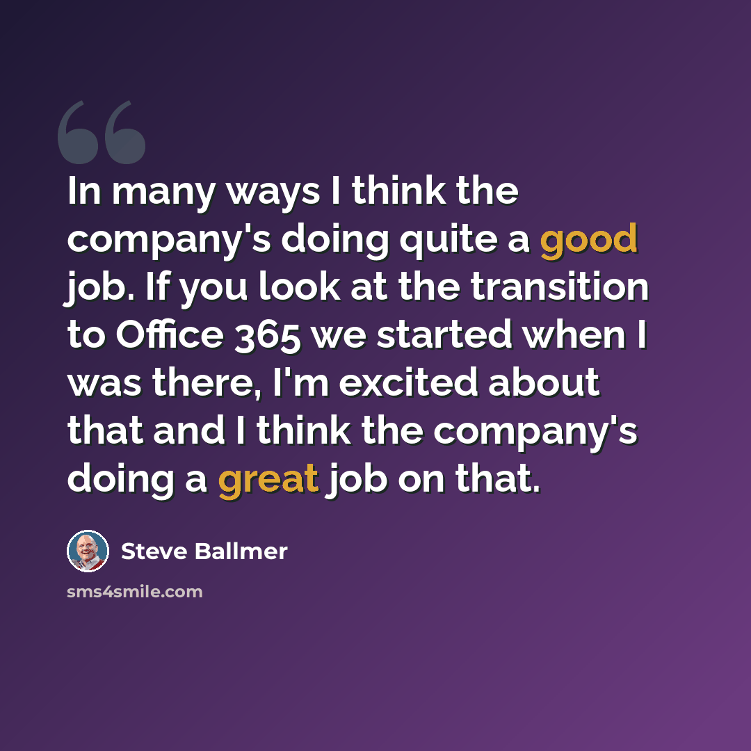 “In many ways I think the company's doing quite a good job. If you look at the transition to Office 365 we started when I was there, I'm excited about that and I think the company's doing a great job on that.” quote by Steve Ballmer