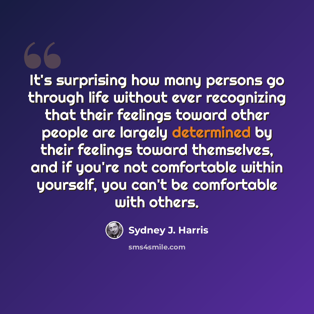 “It's surprising how many persons go through life without ever recognizing that their feelings toward other people are largely determined by their feelings toward themselves, and if you're not comfortable within yourself, you can't be comfortable with others.” quote by Sydney J. Harris