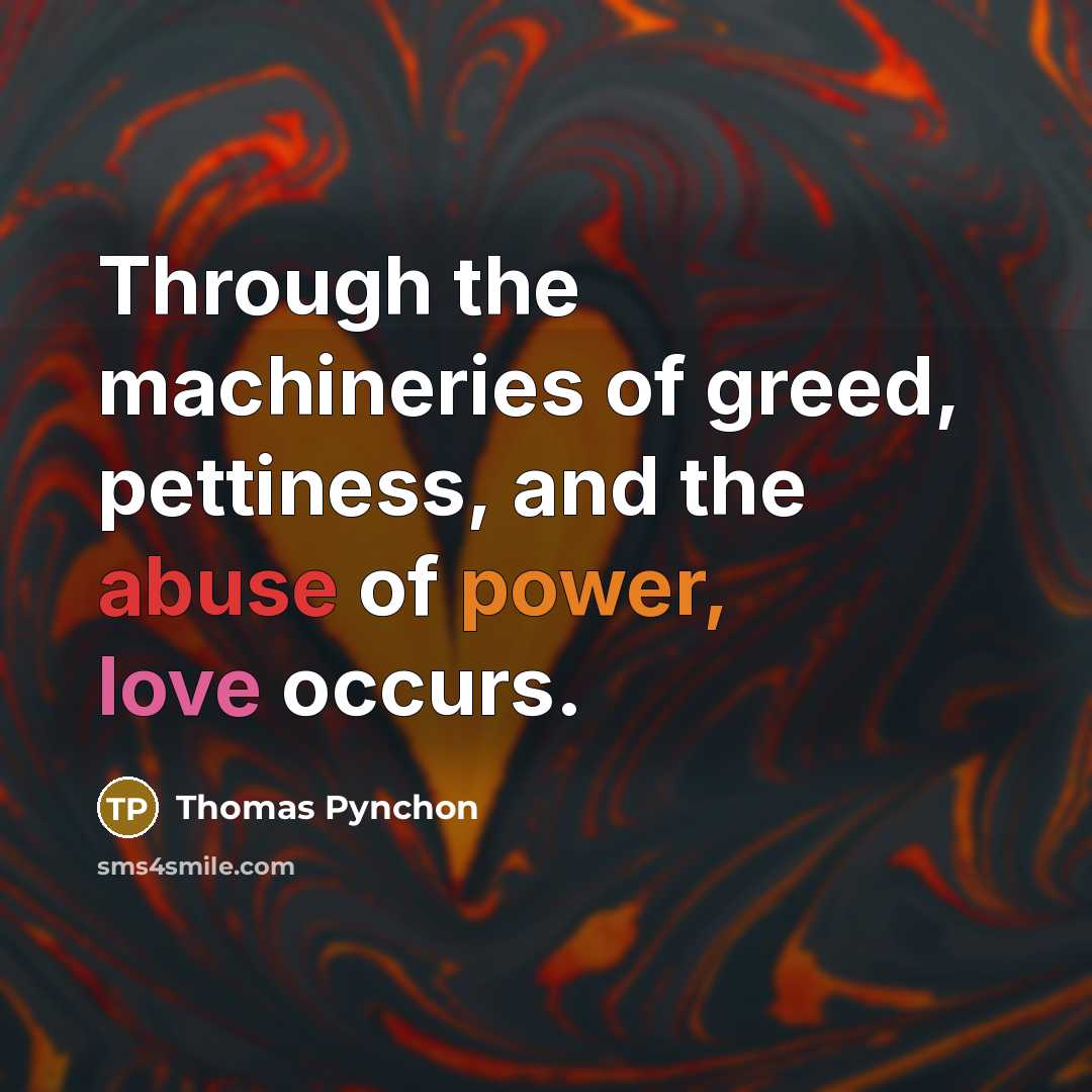 “Through the machineries of greed, pettiness, and the abuse of power, love occurs.” quote by Thomas Pynchon
