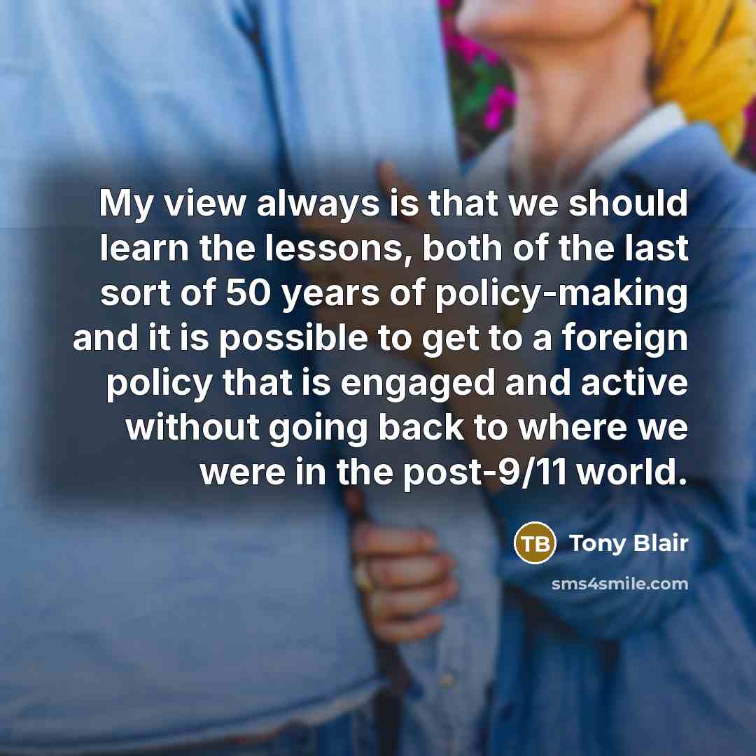 “My view always is that we should learn the lessons, both of the last sort of 50 years of policy-making and it is possible to get to a foreign policy that is engaged and active without going back to where we were in the post-9/11 world.” quote by Tony Blair