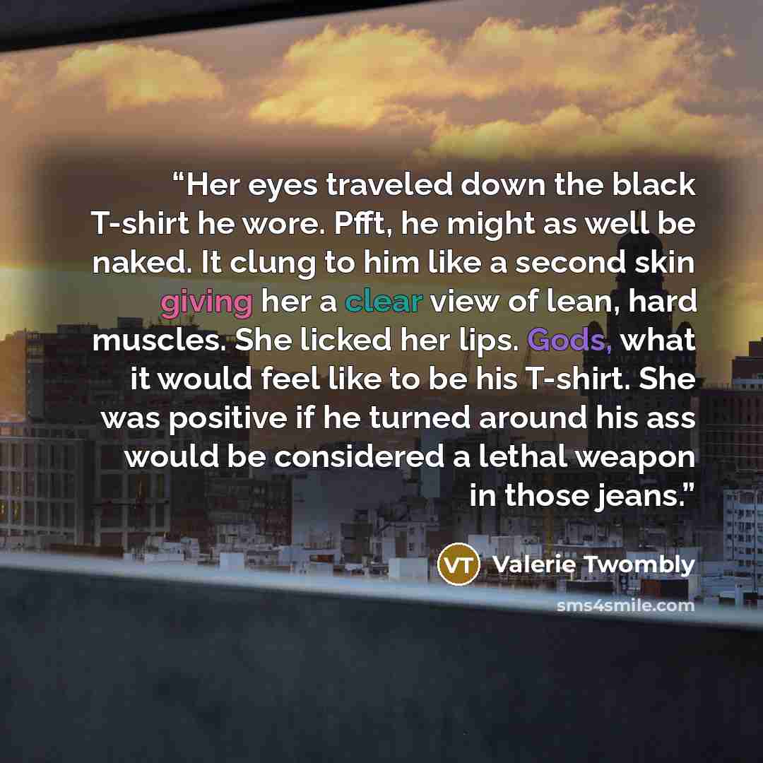 “Her eyes traveled down the black T-shirt he wore. Pfft, he might as well be naked. It clung to him like a second skin giving her a clear view of lean, hard muscles. She licked her lips. Gods, what it would feel like to be his T-shirt. She was positive if he turned around his ass would be…” quote by Valerie Twombly