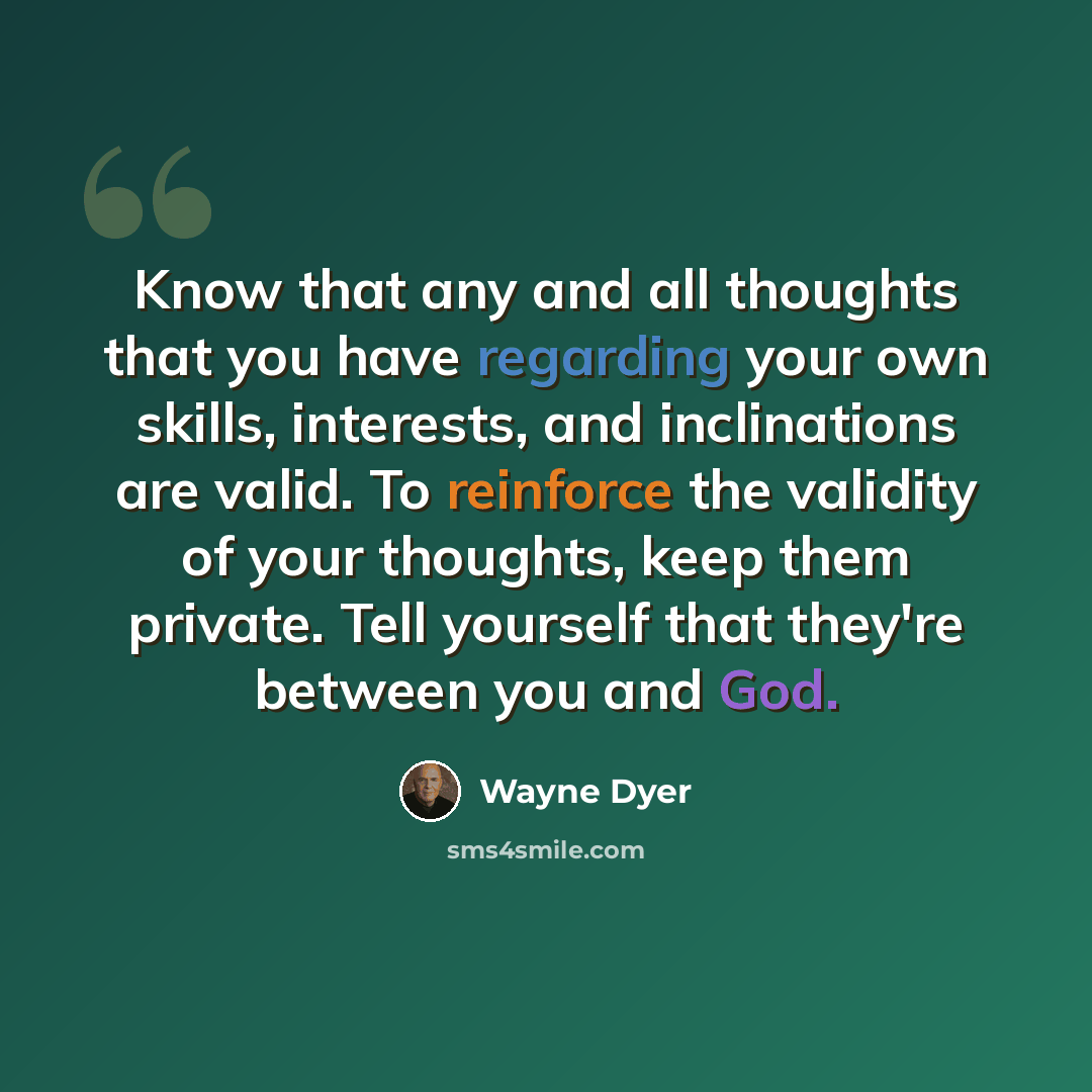 “Know that any and all thoughts that you have regarding your own skills, interests, and inclinations are valid. To reinforce the validity of your thoughts, keep them private. Tell yourself that they're between you and God.” quote by Wayne Dyer