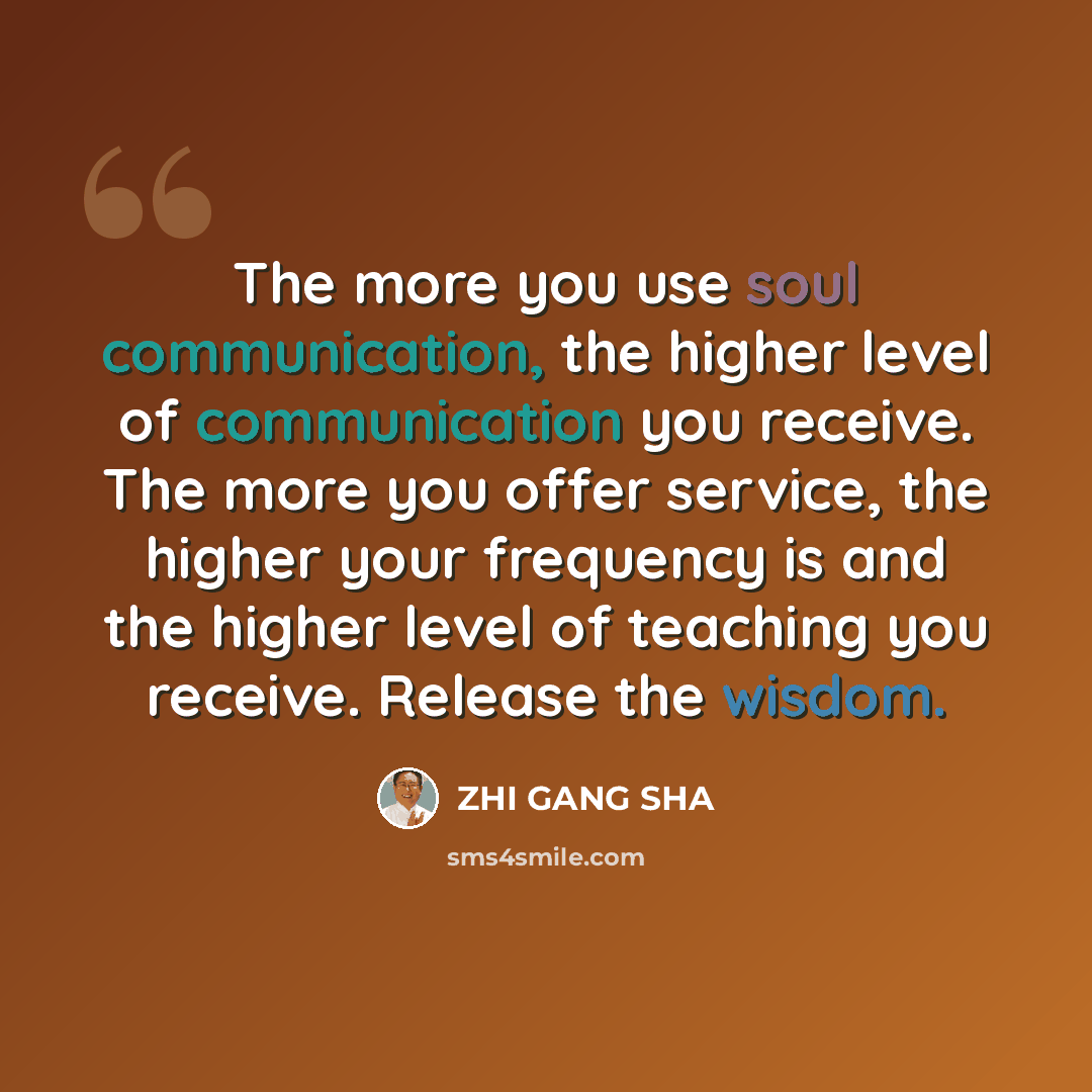 “The more you use soul communication, the higher level of communication you receive. The more you offer service, the higher your frequency is and the higher level of teaching you receive. Release the wisdom.” quote by Zhi Gang Sha
