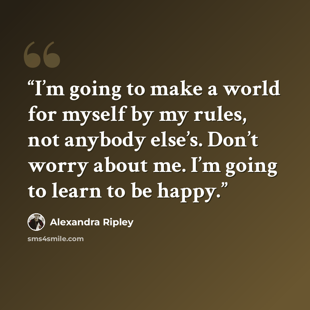 “I’m going to make a world for myself by my rules, not anybody else’s. Don’t worry about me. I’m going to learn to be happy.” quote by Alexandra Ripley
