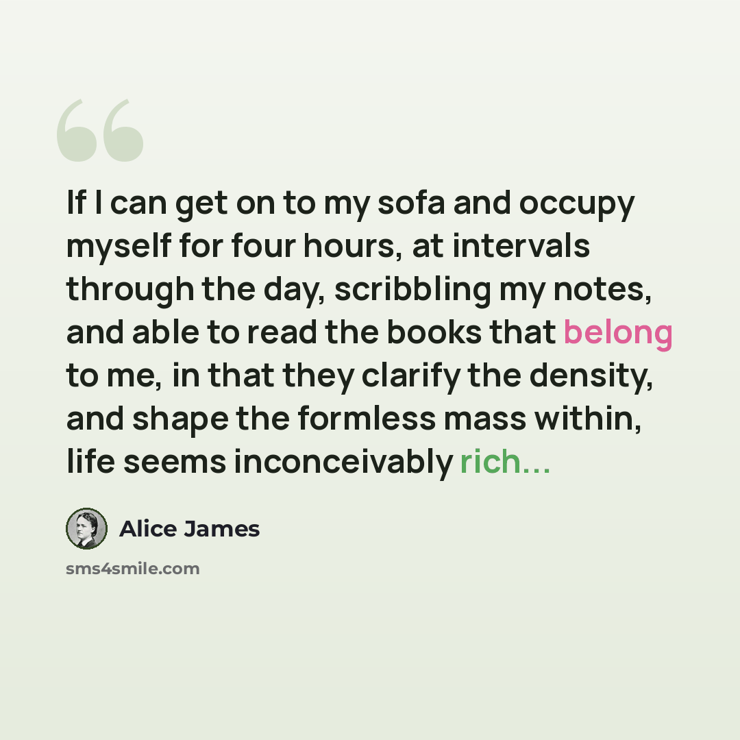 “If I can get on to my sofa and occupy myself for four hours, at intervals through the day, scribbling my notes, and able to read the books that belong to me, in that they clarify the density, and shape the formless mass within, life seems inconceivably rich...” quote by Alice James