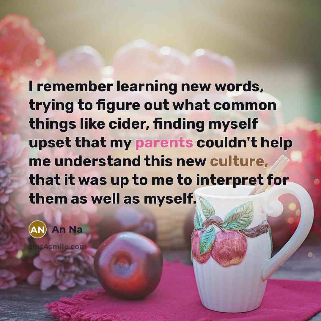 “I remember learning new words, trying to figure out what common things like cider, finding myself upset that my parents couldn't help me understand this new culture, that it was up to me to interpret for them as well as myself.” quote by An Na