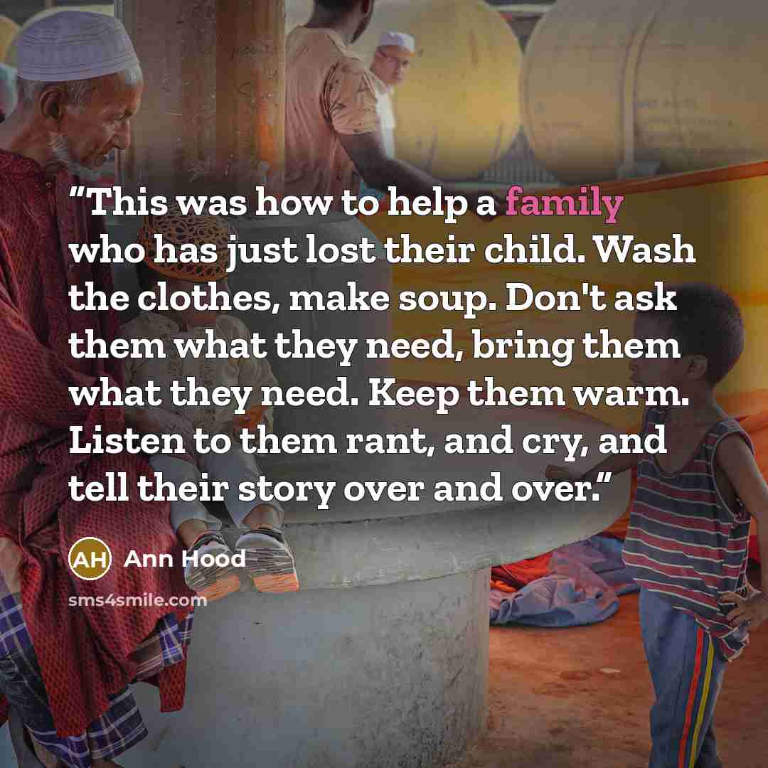 “This was how to help a family who has just lost their child. Wash the clothes, make soup. Don't ask them what they need, bring them what they need. Keep them warm. Listen to them rant, and cry, and tell their story over and over.” quote by Ann Hood