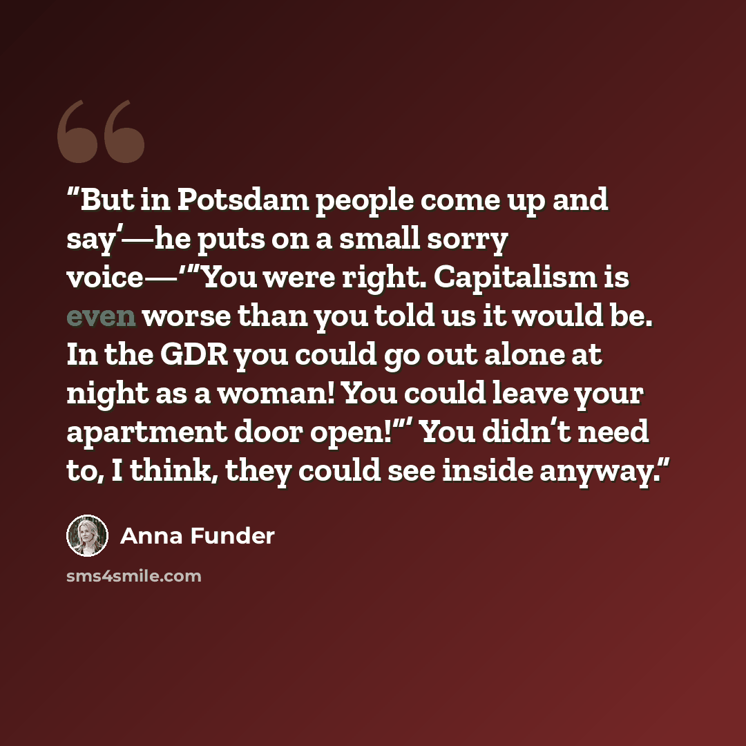 “But in Potsdam people come up and say’—he puts on a small sorry voice—‘“You were right. Capitalism is even worse than you told us it would be. In the GDR you could go out alone at night as a woman! You could leave your apartment door open!”’ You didn’t need to, I think, they could see inside anyway.” quote by Anna Funder
