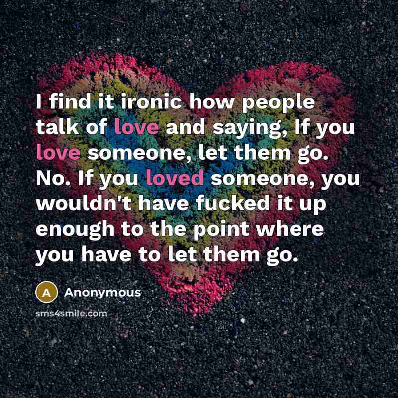 “I find it ironic how people talk of love and saying, If you love someone, let them go. No. If you loved someone, you wouldn't have fucked it up enough to the point where you have to let them go.” quote by Anonymous