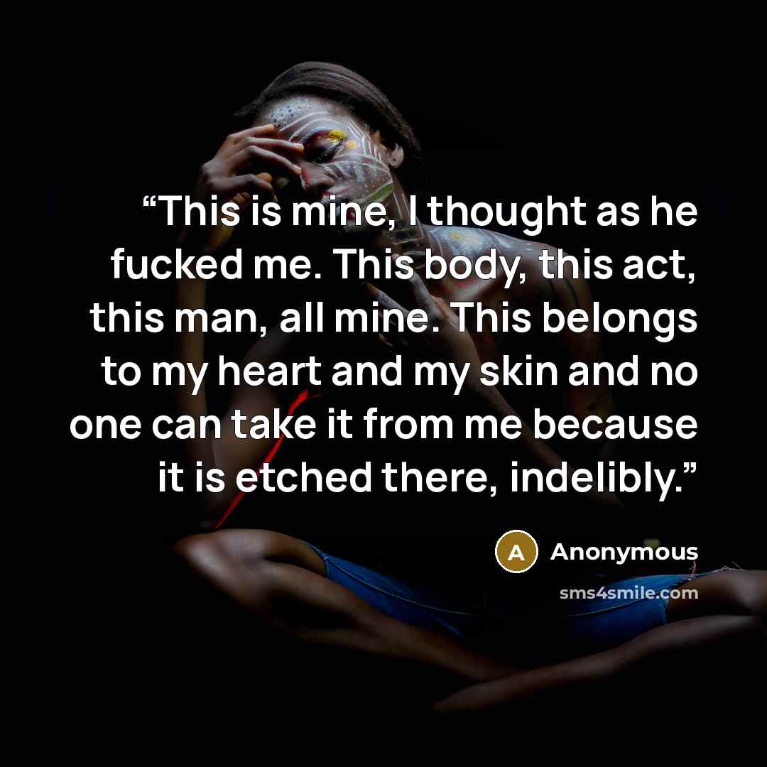 “This is mine, I thought as he fucked me. This body, this act, this man, all mine. This belongs to my heart and my skin and no one can take it from me because it is etched there, indelibly.” quote by Anonymous