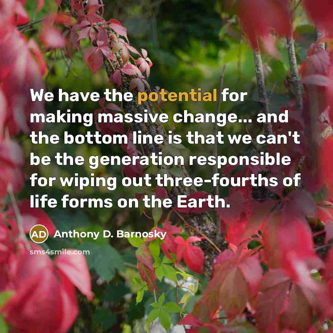 “We have the potential for making massive change... and the bottom line is that we can't be the generation responsible for wiping out three-fourths of life forms on the Earth.” quote by Anthony D. Barnosky