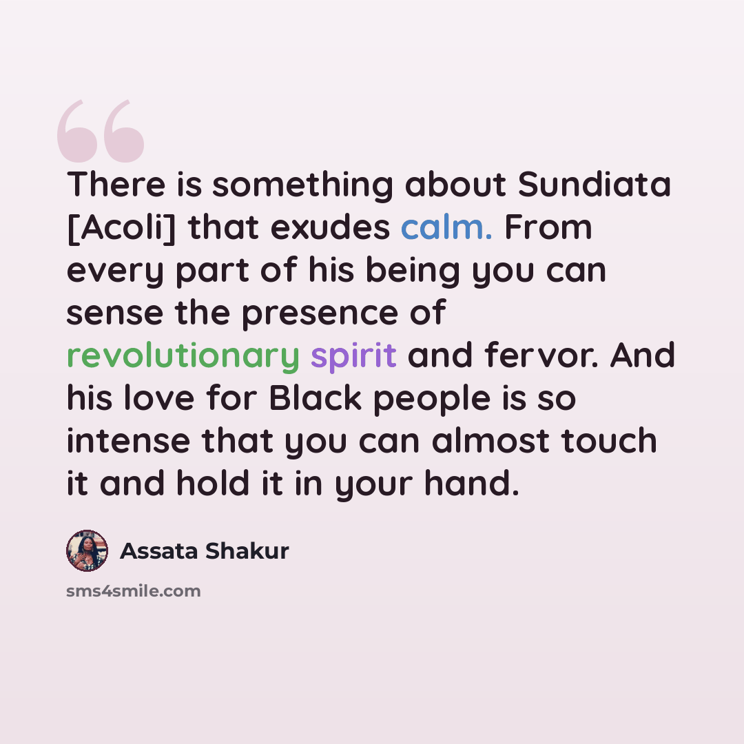 “There is something about Sundiata [Acoli] that exudes calm. From every part of his being you can sense the presence of revolutionary spirit and fervor. And his love for Black people is so intense that you can almost touch it and hold it in your hand.” quote by Assata Shakur