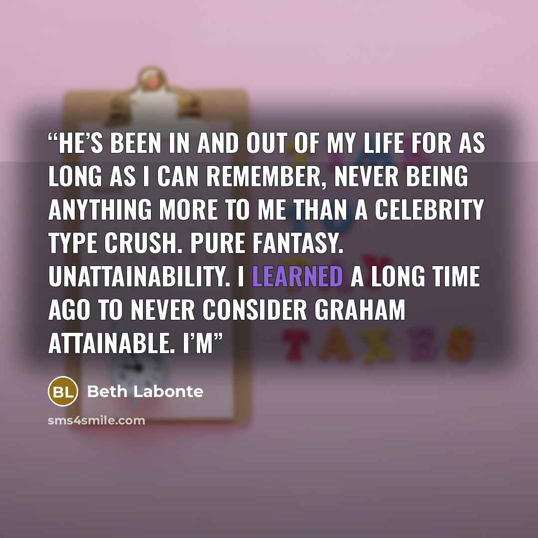 “He’s been in and out of my life for as long as I can remember, never being anything more to me than a celebrity type crush. Pure fantasy. Unattainability. I learned a long time ago to never consider Graham attainable. I’m” quote by Beth Labonte