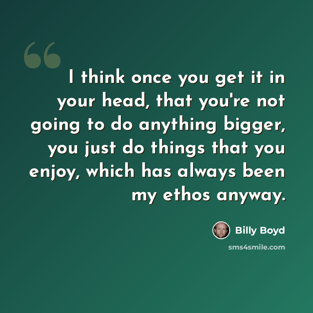 “I think once you get it in your head, that you're not going to do anything bigger, you just do things that you enjoy, which has always been my ethos anyway.” quote by Billy Boyd