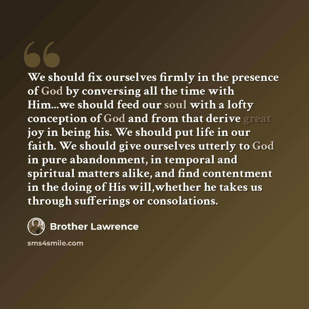“We should fix ourselves firmly in the presence of God by conversing all the time with Him...we should feed our soul with a lofty conception of God and from that derive great joy in being his. We should put life in our faith. We should give ourselves utterly to God in pure abandonment, in temporal…” quote by Brother Lawrence