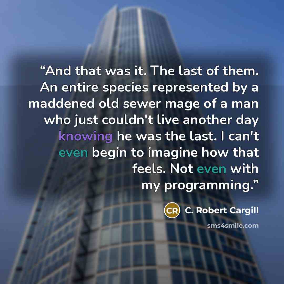 “And that was it. The last of them. An entire species represented by a maddened old sewer mage of a man who just couldn't live another day knowing he was the last. I can't even begin to imagine how that feels. Not even with my programming.” quote by C. Robert Cargill